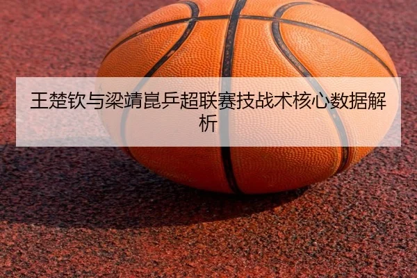 王楚钦与梁靖崑乒超联赛技战术核心数据解析